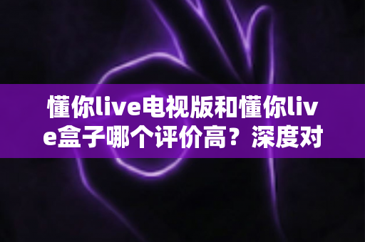 懂你live电视版和懂你live盒子哪个评价高?深度对比评测帮你选对不踩坑 懂你live电视版和懂你live盒子哪个评价高?深度对比评测帮你选对不踩坑