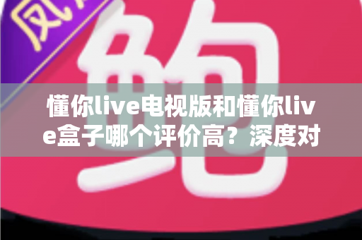 懂你live电视版和懂你live盒子哪个评价高？深度对比评测帮你选对不踩坑