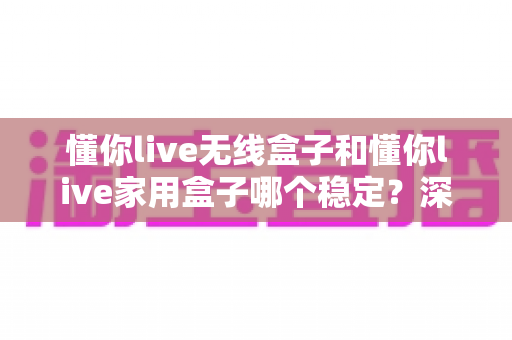 懂你live无线盒子和懂你live家用盒子哪个稳定？深度实测对比助你选对直播设备