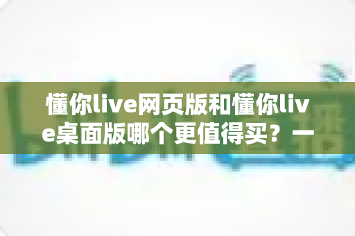 懂你live网页版和懂你live桌面版哪个更值得买?一篇讲透两个版本差异的选购指南 懂你live网页版和懂你live桌面版哪个更值得买?一篇讲透两个版本差异的选购指南
