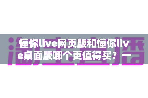 懂你live网页版和懂你live桌面版哪个更值得买？一篇讲透两个版本差异的选购指南