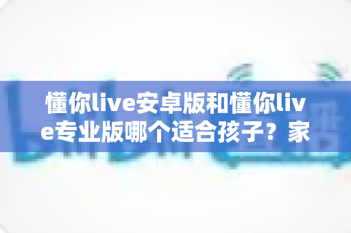 懂你live安卓版和懂你live专业版哪个适合孩子？家长必读的全面对比与选购指南