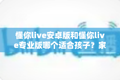 懂你live安卓版和懂你live专业版哪个适合孩子？家长必读的全面对比与选购指南