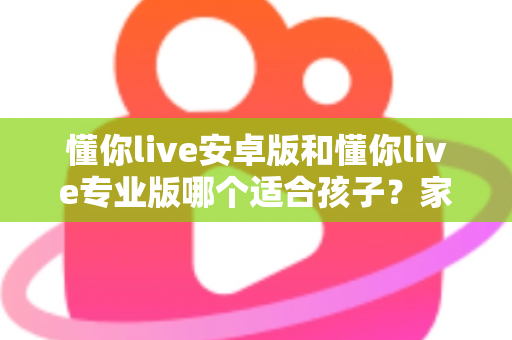 懂你live安卓版和懂你live专业版哪个适合孩子？家长必读的全面对比与选购指南