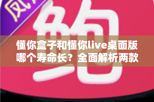 懂你盒子和懂你live桌面版哪个寿命长？全面解析两款工具的使用寿命与选择指南