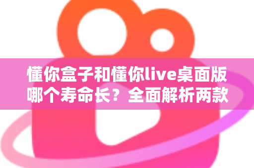 懂你盒子和懂你live桌面版哪个寿命长？全面解析两款工具的使用寿命与选择指南