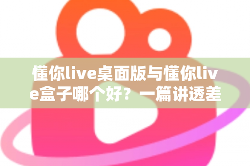懂你live桌面版与懂你live盒子哪个好?一篇讲透差异、场景与选购逻辑的深度对比指南 懂你live桌面版与懂你live盒子哪个好?一篇讲透差异、场景与选购逻辑的深度对比指南