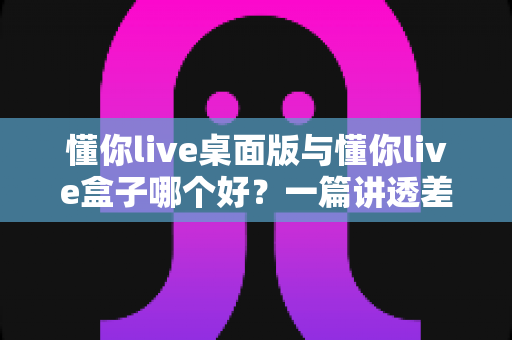 懂你live桌面版与懂你live盒子哪个好？一篇讲透差异、场景与选购逻辑的深度对比指南