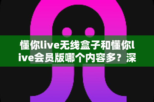 懂你live无线盒子和懂你live会员版哪个内容多？深度对比全解析，帮你选对不看亏！