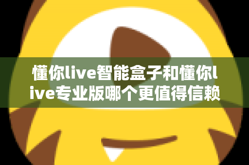 懂你live智能盒子和懂你live专业版哪个更值得信赖？深度对比帮你选对不踩坑
