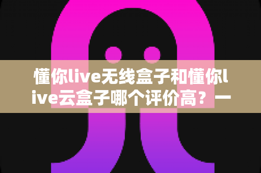 懂你live无线盒子和懂你live云盒子哪个评价高？一文看懂两者差异与真实口碑