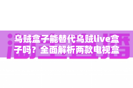 乌贼盒子能替代乌贼live盒子吗？全面解析两款电视盒子的功能差异与选购指南