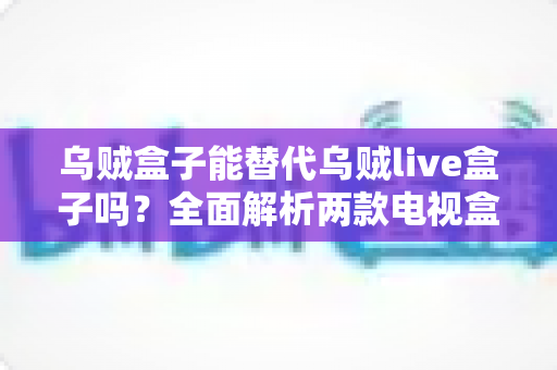 乌贼盒子能替代乌贼live盒子吗？全面解析两款电视盒子的功能差异与选购指南