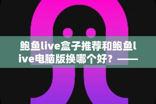 鲍鱼live盒子推荐和鲍鱼live电脑版换哪个好?——大屏端与桌面端全方位对比指南 鲍鱼live盒子推荐和鲍鱼live电脑版换哪个好?——大屏端与桌面端全方位对比指南