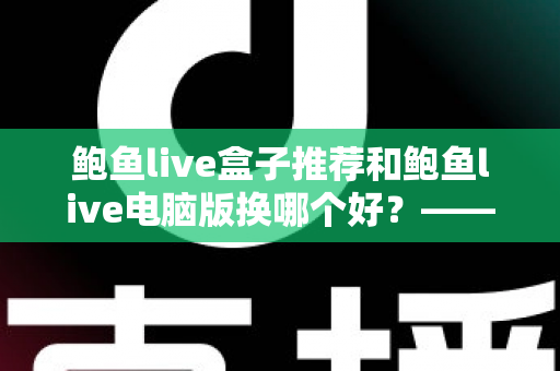 鲍鱼live盒子推荐和鲍鱼live电脑版换哪个好？——大屏端与桌面端全方位对比指南
