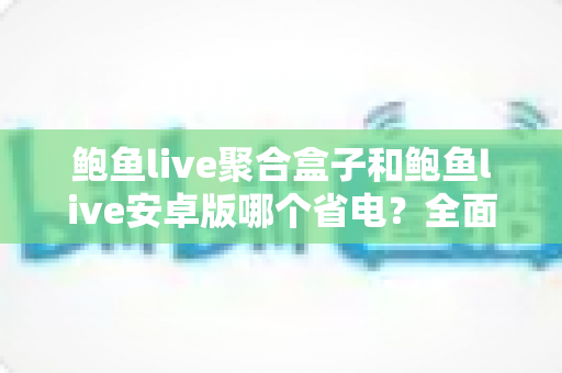 鲍鱼live聚合盒子和鲍鱼live安卓版哪个省电？全面功耗对比与省电使用指南