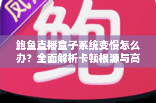 鲍鱼直播盒子系统变慢怎么办？全面解析卡顿根源与高效优化方案，让设备恢复丝滑流畅