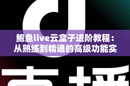 鲍鱼live云盒子进阶教程：从熟练到精通的高级功能实战指南
