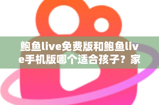 鲍鱼live免费版和鲍鱼live手机版哪个适合孩子？家长必读的直播类应用选择与安全指南