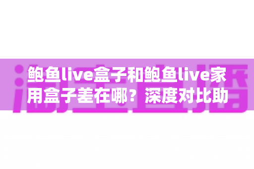 鲍鱼live盒子和鲍鱼live家用盒子差在哪？深度对比助你选对不踩坑