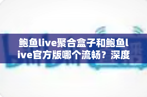 鲍鱼live聚合盒子和鲍鱼live官方版哪个流畅？深度对比评测帮你选对版本