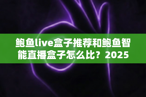 鲍鱼live盒子推荐和鲍鱼智能直播盒子怎么比？2025最新选购对比全指南，帮你一次选对不踩坑