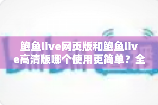 鲍鱼live网页版和鲍鱼live高清版哪个使用更简单？全面对比评测帮你找到最省心的选择