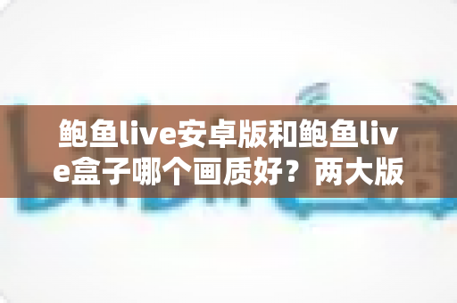 鲍鱼live安卓版和鲍鱼live盒子哪个画质好？两大版本画质深度对比与优化全攻略