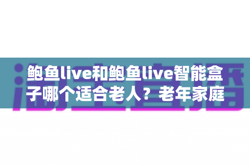 鲍鱼live和鲍鱼live智能盒子哪个适合老人？老年家庭看电视方案全面对比与选购指南