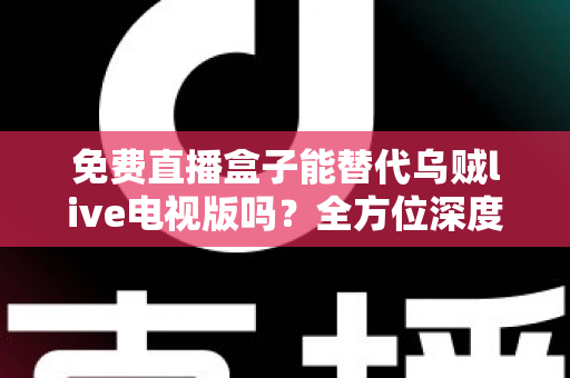 免费直播盒子能替代乌贼live电视版吗？全方位深度对比分析与真实使用体验指南