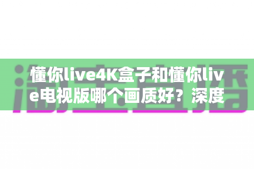 懂你live4K盒子和懂你live电视版哪个画质好？深度对比解析帮你选对设备