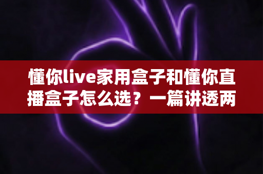 懂你live家用盒子和懂你直播盒子怎么选？一篇讲透两款设备的区别与购买攻略
