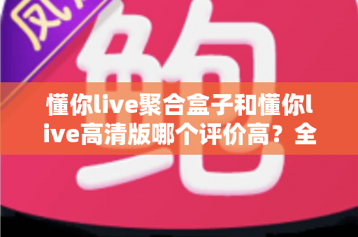 懂你live聚合盒子和懂你live高清版哪个评价高？全方位深度对比测评，帮你一次选对不踩坑