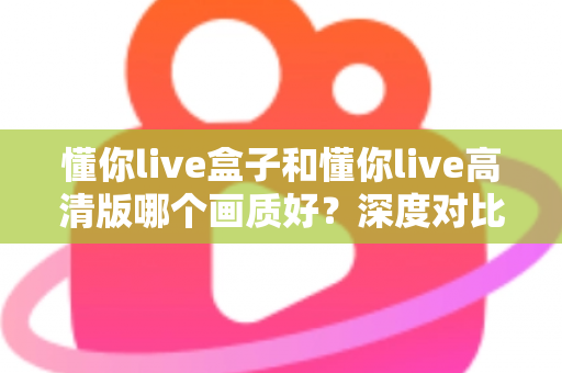 懂你live盒子和懂你live高清版哪个画质好？深度对比解析与选购指南