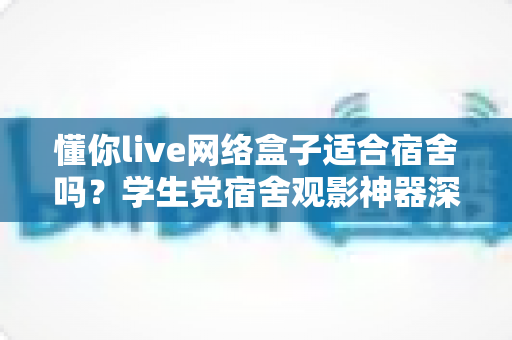 懂你live网络盒子适合宿舍吗？学生党宿舍观影神器深度解析与选购指南