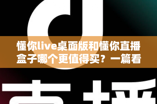 懂你live桌面版和懂你直播盒子哪个更值得买？一篇看懂直播工具选购的门道