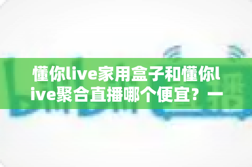 懂你live家用盒子和懂你live聚合直播哪个便宜?一文看懂价格差异与省钱选购攻略 懂你live家用盒子和懂你live聚合直播哪个便宜?一文看懂价格差异与省钱选购攻略