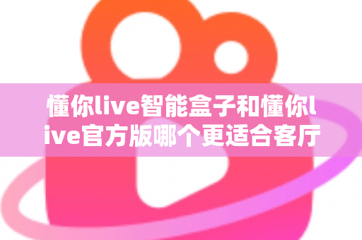 懂你live智能盒子和懂你live官方版哪个更适合客厅?深度实测对比,帮你找到客厅大屏娱乐的最优解 懂你live智能盒子和懂你live官方版哪个更适合客厅?深度实测对比,帮你找到客厅大屏娱乐的最优解