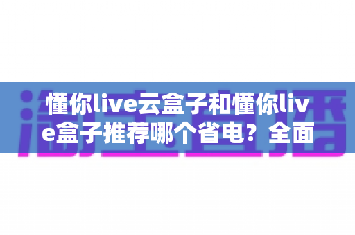 懂你live云盒子和懂你live盒子推荐哪个省电？全面功耗实测对比与选购避坑指南
