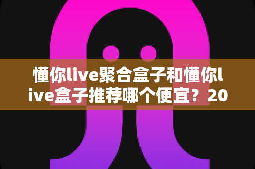 懂你live聚合盒子和懂你live盒子推荐哪个便宜?2025年高性价比选购全攻略与价格深度对比 懂你live聚合盒子和懂你live盒子推荐哪个便宜?2025年高性价比选购全攻略与价格深度对比