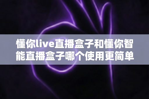 懂你live直播盒子和懂你智能直播盒子哪个使用更简单？新手也能秒上手的全面对比指南