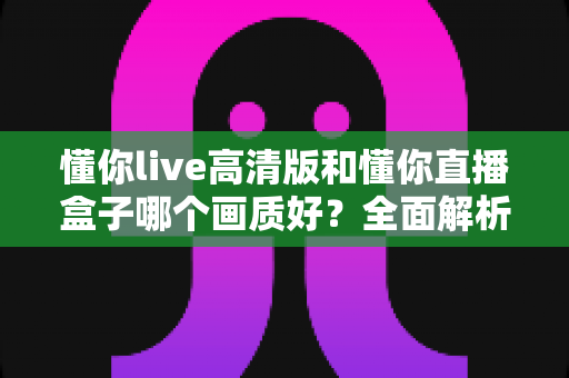 懂你live高清版和懂你直播盒子哪个画质好？全面解析两大版本画质差异与选择指南