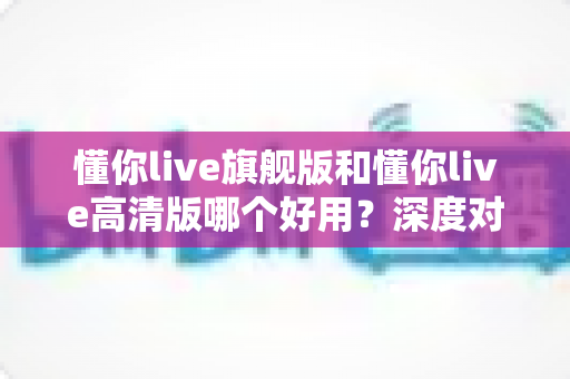 懂你live旗舰版和懂你live高清版哪个好用？深度对比评测助你轻松选对版本