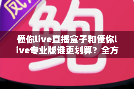 懂你live直播盒子和懂你live专业版谁更划算?全方位对比分析助你聪明选择不花冤枉钱 懂你live直播盒子和懂你live专业版谁更划算?全方位对比分析助你聪明选择不花冤枉钱