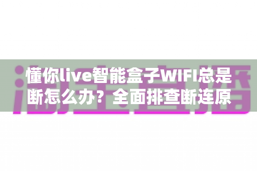 懂你live智能盒子WIFI总是断怎么办？全面排查断连原因与超实用解决方案
