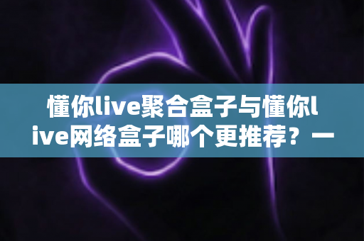 懂你live聚合盒子与懂你live网络盒子哪个更推荐？一张文看懂两大盒子的真实差距与选购指南