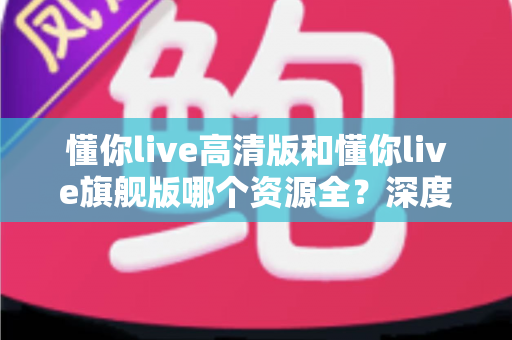 懂你live高清版和懂你live旗舰版哪个资源全？深度对比帮你选对版本不踩坑