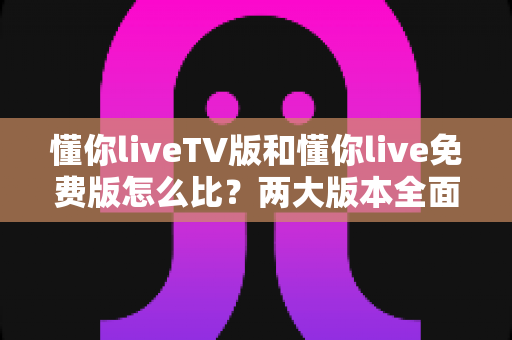 懂你liveTV版和懂你live免费版怎么比？两大版本全面对比解析，帮你找到最适合的观影方案