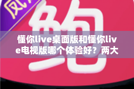 懂你live桌面版和懂你live电视版哪个体验好？两大版本全方位对比，帮你选出最适合自己的观看方式