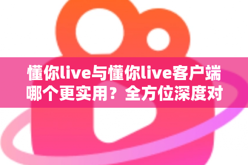 懂你live与懂你live客户端哪个更实用?全方位深度对比解析,帮你选出最适合的使用方式 懂你live与懂你live客户端哪个更实用?全方位深度对比解析,帮你选出最适合的使用方式